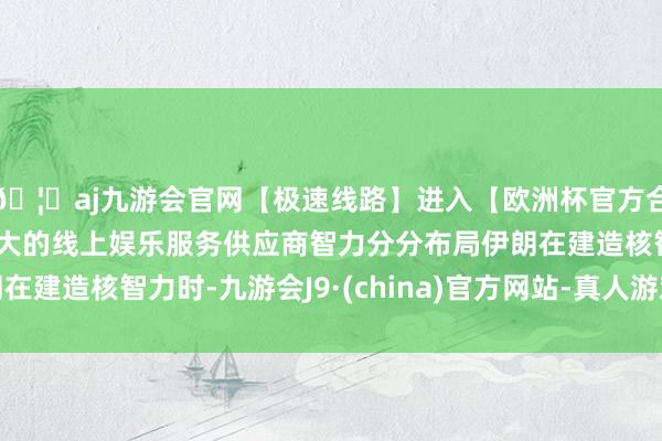 🦄aj九游会官网【极速线路】进入【欧洲杯官方合作网站】华人市场最大的线上娱乐服务供应商智力分分布局伊朗在建造核智力时-九游会J9·(china)官方网站-真人游戏第一品牌