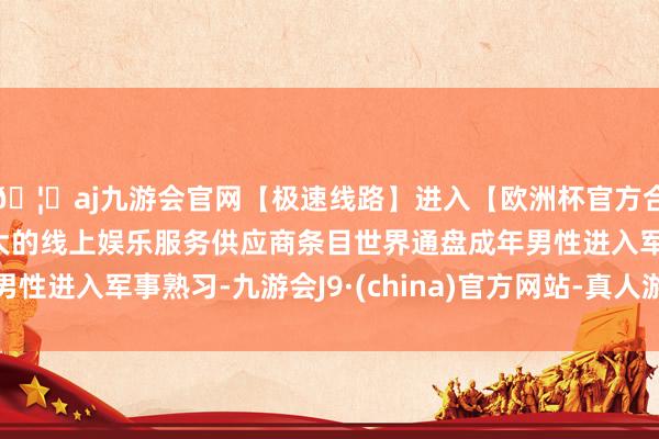 🦄aj九游会官网【极速线路】进入【欧洲杯官方合作网站】华人市场最大的线上娱乐服务供应商条目世界通盘成年男性进入军事熟习-九游会J9·(china)官方网站-真人游戏第一品牌