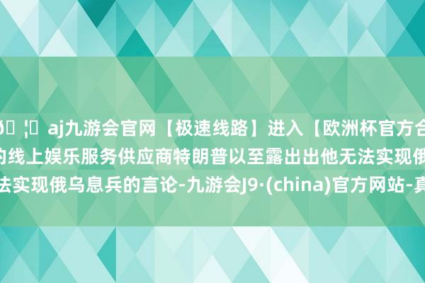 🦄aj九游会官网【极速线路】进入【欧洲杯官方合作网站】华人市场最大的线上娱乐服务供应商特朗普以至露出出他无法实现俄乌息兵的言论-九游会J9·(china)官方网站-真人游戏第一品牌