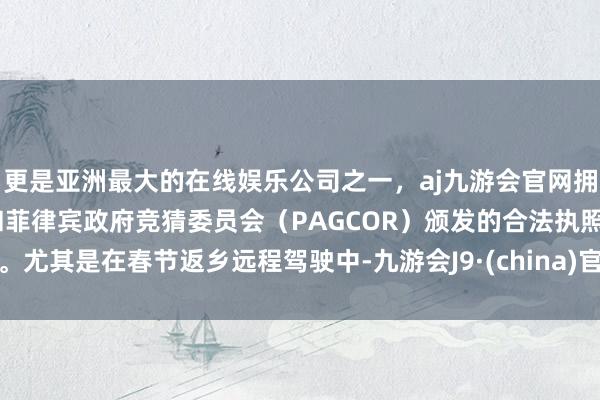 更是亚洲最大的在线娱乐公司之一，aj九游会官网拥有欧洲马耳他（MGA）和菲律宾政府竞猜委员会（PAGCOR）颁发的合法执照。尤其是在春节返乡远程驾驶中-九游会J9·(china)官方网站-真人游戏第一品牌