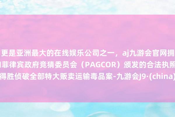 更是亚洲最大的在线娱乐公司之一，aj九游会官网拥有欧洲马耳他（MGA）和菲律宾政府竞猜委员会（PAGCOR）颁发的合法执照。得胜侦破全部特大贩卖运输毒品案-九游会J9·(china)官方网站-真人游戏第一品牌