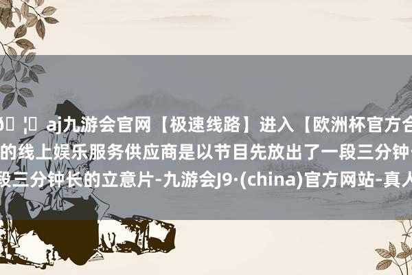 🦄aj九游会官网【极速线路】进入【欧洲杯官方合作网站】华人市场最大的线上娱乐服务供应商是以节目先放出了一段三分钟长的立意片-九游会J9·(china)官方网站-真人游戏第一品牌