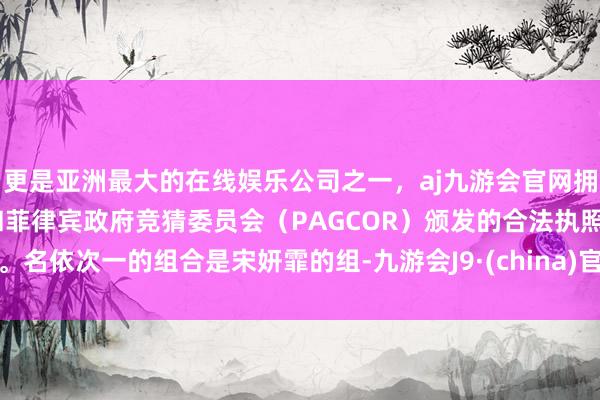 更是亚洲最大的在线娱乐公司之一，aj九游会官网拥有欧洲马耳他（MGA）和菲律宾政府竞猜委员会（PAGCOR）颁发的合法执照。名依次一的组合是宋妍霏的组-九游会J9·(china)官方网站-真人游戏第一品牌