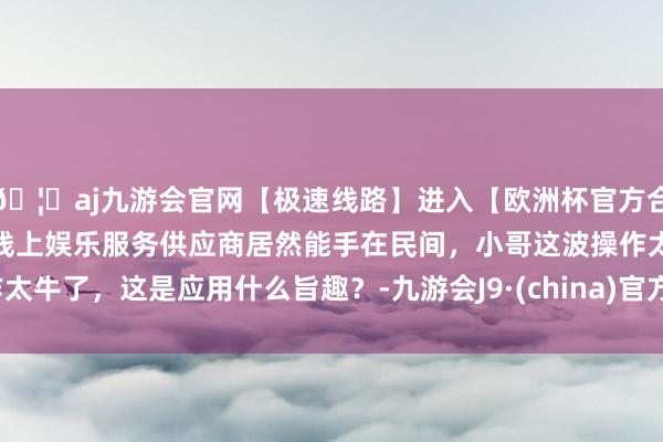 🦄aj九游会官网【极速线路】进入【欧洲杯官方合作网站】华人市场最大的线上娱乐服务供应商居然能手在民间，小哥这波操作太牛了，这是应用什么旨趣？-九游会J9·(china)官方网站-真人游戏第一品牌