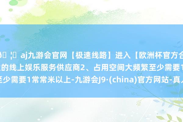 🦄aj九游会官网【极速线路】进入【欧洲杯官方合作网站】华人市场最大的线上娱乐服务供应商2、占用空间大频繁至少需要1常常米以上-九游会J9·(china)官方网站-真人游戏第一品牌