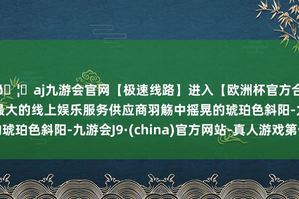 🦄aj九游会官网【极速线路】进入【欧洲杯官方合作网站】华人市场最大的线上娱乐服务供应商羽觞中摇晃的琥珀色斜阳-九游会J9·(china)官方网站-真人游戏第一品牌