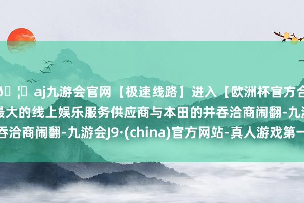 🦄aj九游会官网【极速线路】进入【欧洲杯官方合作网站】华人市场最大的线上娱乐服务供应商与本田的并吞洽商闹翻-九游会J9·(china)官方网站-真人游戏第一品牌