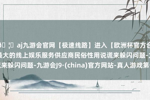 🦄aj九游会官网【极速线路】进入【欧洲杯官方合作网站】华人市场最大的线上娱乐服务供应商民俗性用说谎来躲闪问题-九游会J9·(china)官方网站-真人游戏第一品牌