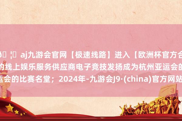 🦄aj九游会官网【极速线路】进入【欧洲杯官方合作网站】华人市场最大的线上娱乐服务供应商电子竞技发扬成为杭州亚运会的比赛名堂；2024年-九游会J9·(china)官方网站-真人游戏第一品牌