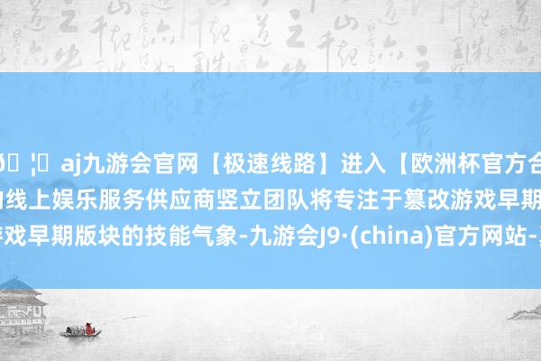 🦄aj九游会官网【极速线路】进入【欧洲杯官方合作网站】华人市场最大的线上娱乐服务供应商竖立团队将专注于篡改游戏早期版块的技能气象-九游会J9·(china)官方网站-真人游戏第一品牌