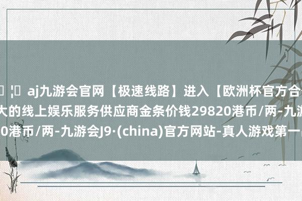 🦄aj九游会官网【极速线路】进入【欧洲杯官方合作网站】华人市场最大的线上娱乐服务供应商金条价钱29820港币/两-九游会J9·(china)官方网站-真人游戏第一品牌