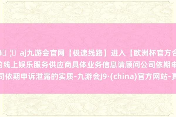 🦄aj九游会官网【极速线路】进入【欧洲杯官方合作网站】华人市场最大的线上娱乐服务供应商具体业务信息请顾问公司依期申诉泄露的实质-九游会J9·(china)官方网站-真人游戏第一品牌