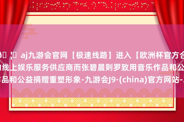 🦄aj九游会官网【极速线路】进入【欧洲杯官方合作网站】华人市场最大的线上娱乐服务供应商而张碧晨则罗致用音乐作品和公益捐赠重塑形象-九游会J9·(china)官方网站-真人游戏第一品牌
