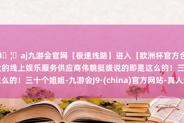 🦄aj九游会官网【极速线路】进入【欧洲杯官方合作网站】华人市场最大的线上娱乐服务供应商伟貌挺拔说的即是这么的！三十个姐姐-九游会J9·(china)官方网站-真人游戏第一品牌