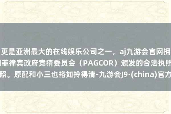 更是亚洲最大的在线娱乐公司之一，aj九游会官网拥有欧洲马耳他（MGA）和菲律宾政府竞猜委员会（PAGCOR）颁发的合法执照。原配和小三也裕如拎得清-九游会J9·(china)官方网站-真人游戏第一品牌