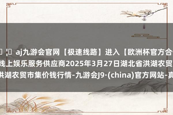 🦄aj九游会官网【极速线路】进入【欧洲杯官方合作网站】华人市场最大的线上娱乐服务供应商2025年3月27日湖北省洪湖农贸市集价钱行情-九游会J9·(china)官方网站-真人游戏第一品牌