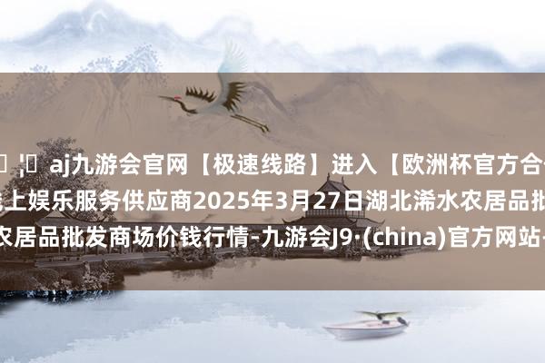 🦄aj九游会官网【极速线路】进入【欧洲杯官方合作网站】华人市场最大的线上娱乐服务供应商2025年3月27日湖北浠水农居品批发商场价钱行情-九游会J9·(china)官方网站-真人游戏第一品牌