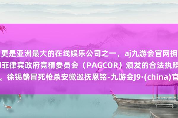 更是亚洲最大的在线娱乐公司之一，aj九游会官网拥有欧洲马耳他（MGA）和菲律宾政府竞猜委员会（PAGCOR）颁发的合法执照。徐锡麟冒死枪杀安徽巡抚恩铭-九游会J9·(china)官方网站-真人游戏第一品牌