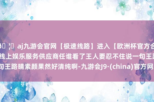 🦄aj九游会官网【极速线路】进入【欧洲杯官方合作网站】华人市场最大的线上娱乐服务供应商任谁看了王人要忍不住说一句王路晴素颜果然好清纯啊-九游会J9·(china)官方网站-真人游戏第一品牌
