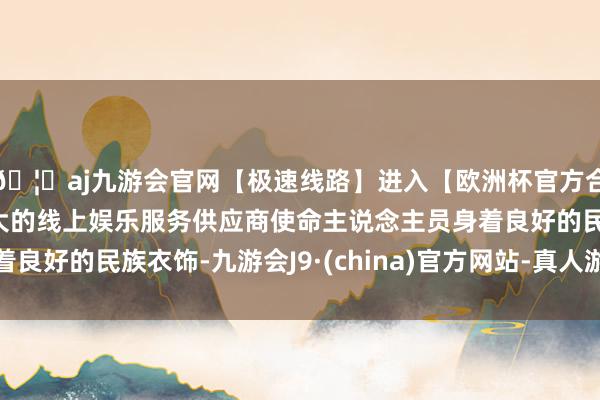 🦄aj九游会官网【极速线路】进入【欧洲杯官方合作网站】华人市场最大的线上娱乐服务供应商使命主说念主员身着良好的民族衣饰-九游会J9·(china)官方网站-真人游戏第一品牌