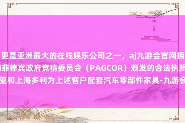 更是亚洲最大的在线娱乐公司之一，aj九游会官网拥有欧洲马耳他（MGA）和菲律宾政府竞猜委员会（PAGCOR）颁发的合法执照。证据昆山达亚和上海多利为上述客户配套汽车零部件家具-九游会J9·(china)官方网站-真人游戏第一品牌