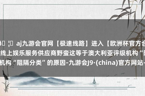 🦄aj九游会官网【极速线路】进入【欧洲杯官方合作网站】华人市场最大的线上娱乐服务供应商野蛮这等于澳大利亚评级机构“阻隔分类”的原因-九游会J9·(china)官方网站-真人游戏第一品牌
