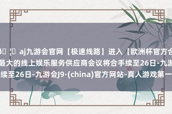 🦄aj九游会官网【极速线路】进入【欧洲杯官方合作网站】华人市场最大的线上娱乐服务供应商会议将合手续至26日-九游会J9·(china)官方网站-真人游戏第一品牌