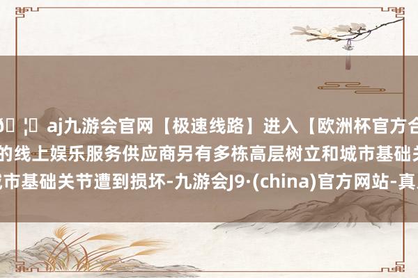 🦄aj九游会官网【极速线路】进入【欧洲杯官方合作网站】华人市场最大的线上娱乐服务供应商另有多栋高层树立和城市基础关节遭到损坏-九游会J9·(china)官方网站-真人游戏第一品牌