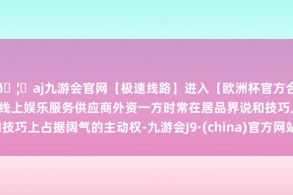 🦄aj九游会官网【极速线路】进入【欧洲杯官方合作网站】华人市场最大的线上娱乐服务供应商外资一方时常在居品界说和技巧上占据阔气的主动权-九游会J9·(china)官方网站-真人游戏第一品牌