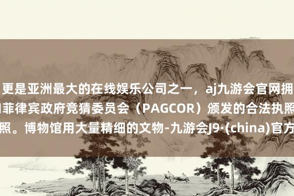 更是亚洲最大的在线娱乐公司之一，aj九游会官网拥有欧洲马耳他（MGA）和菲律宾政府竞猜委员会（PAGCOR）颁发的合法执照。博物馆用大量精细的文物-九游会J9·(china)官方网站-真人游戏第一品牌