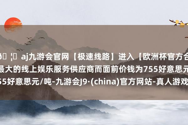 🦄aj九游会官网【极速线路】进入【欧洲杯官方合作网站】华人市场最大的线上娱乐服务供应商而面前价钱为755好意思元/吨-九游会J9·(china)官方网站-真人游戏第一品牌