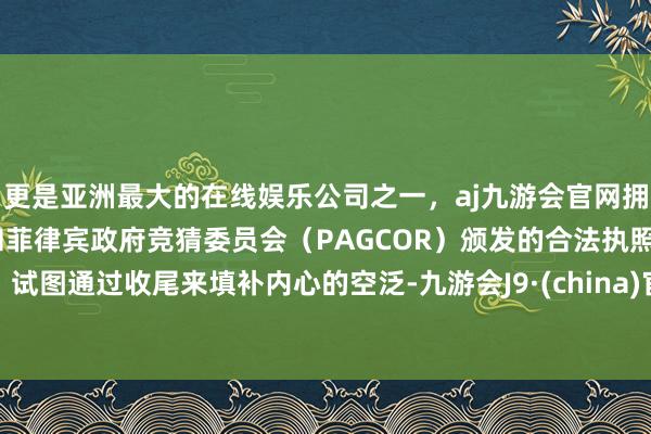 更是亚洲最大的在线娱乐公司之一，aj九游会官网拥有欧洲马耳他（MGA）和菲律宾政府竞猜委员会（PAGCOR）颁发的合法执照。试图通过收尾来填补内心的空泛-九游会J9·(china)官方网站-真人游戏第一品牌