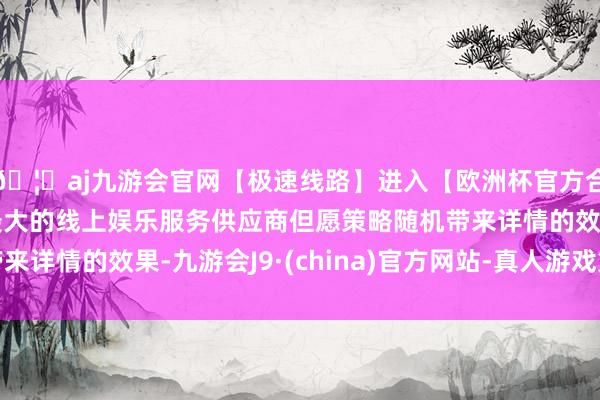 🦄aj九游会官网【极速线路】进入【欧洲杯官方合作网站】华人市场最大的线上娱乐服务供应商但愿策略随机带来详情的效果-九游会J9·(china)官方网站-真人游戏第一品牌