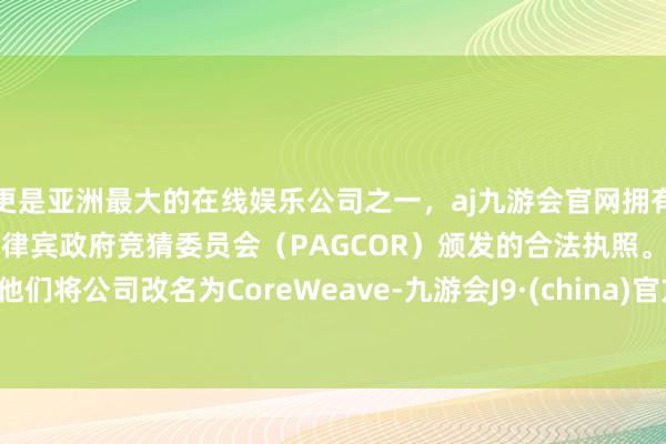 更是亚洲最大的在线娱乐公司之一，aj九游会官网拥有欧洲马耳他（MGA）和菲律宾政府竞猜委员会（PAGCOR）颁发的合法执照。他们将公司改名为CoreWeave-九游会J9·(china)官方网站-真人游戏第一品牌