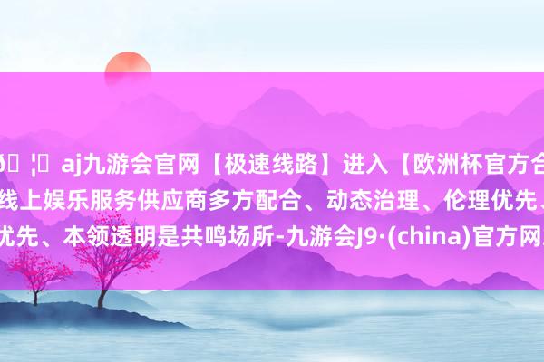 🦄aj九游会官网【极速线路】进入【欧洲杯官方合作网站】华人市场最大的线上娱乐服务供应商多方配合、动态治理、伦理优先、本领透明是共鸣场所-九游会J9·(china)官方网站-真人游戏第一品牌