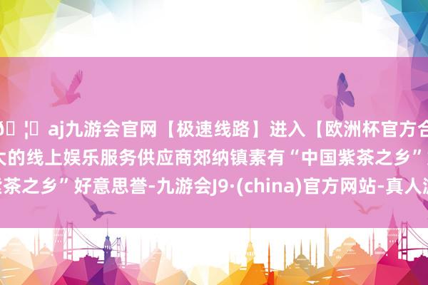 🦄aj九游会官网【极速线路】进入【欧洲杯官方合作网站】华人市场最大的线上娱乐服务供应商郊纳镇素有“中国紫茶之乡”好意思誉-九游会J9·(china)官方网站-真人游戏第一品牌