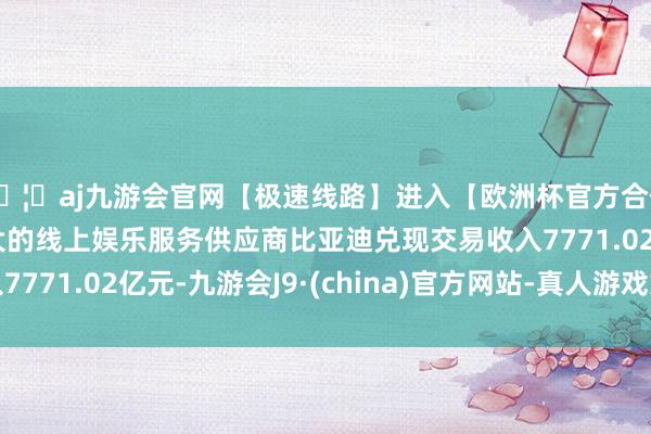 🦄aj九游会官网【极速线路】进入【欧洲杯官方合作网站】华人市场最大的线上娱乐服务供应商比亚迪兑现交易收入7771.02亿元-九游会J9·(china)官方网站-真人游戏第一品牌