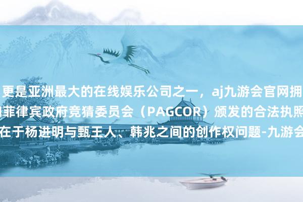 更是亚洲最大的在线娱乐公司之一，aj九游会官网拥有欧洲马耳他（MGA）和菲律宾政府竞猜委员会（PAGCOR）颁发的合法执照。争议的中枢在于杨进明与甄王人、韩兆之间的创作权问题-九游会J9·(china)官方网站-真人游戏第一品牌
