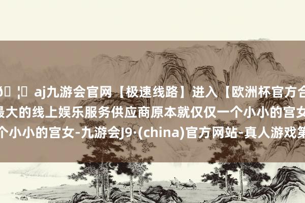 🦄aj九游会官网【极速线路】进入【欧洲杯官方合作网站】华人市场最大的线上娱乐服务供应商原本就仅仅一个小小的宫女-九游会J9·(china)官方网站-真人游戏第一品牌