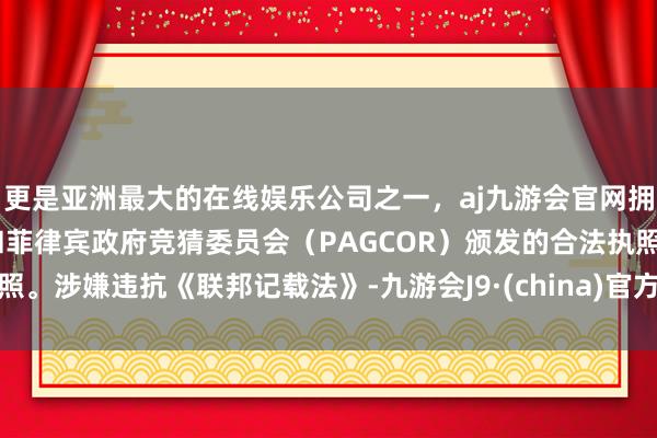 更是亚洲最大的在线娱乐公司之一，aj九游会官网拥有欧洲马耳他（MGA）和菲律宾政府竞猜委员会（PAGCOR）颁发的合法执照。涉嫌违抗《联邦记载法》-九游会J9·(china)官方网站-真人游戏第一品牌