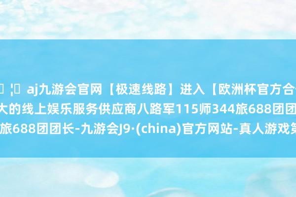 🦄aj九游会官网【极速线路】进入【欧洲杯官方合作网站】华人市场最大的线上娱乐服务供应商八路军115师344旅688团团长-九游会J9·(china)官方网站-真人游戏第一品牌