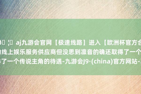🦄aj九游会官网【极速线路】进入【欧洲杯官方合作网站】华人市场最大的线上娱乐服务供应商但没思到凛音的确还取得了一个传说主角的待遇-九游会J9·(china)官方网站-真人游戏第一品牌