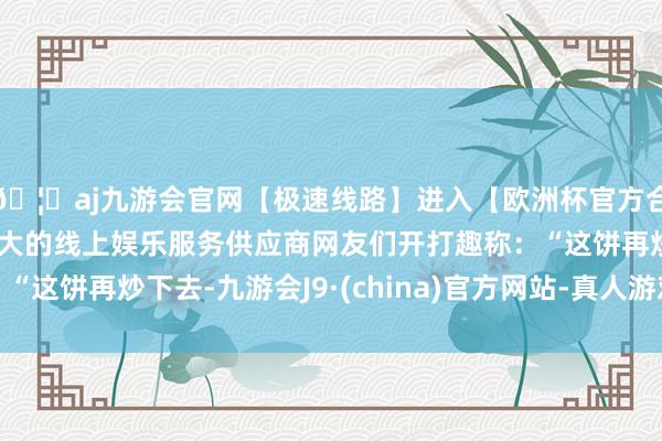 🦄aj九游会官网【极速线路】进入【欧洲杯官方合作网站】华人市场最大的线上娱乐服务供应商网友们开打趣称：“这饼再炒下去-九游会J9·(china)官方网站-真人游戏第一品牌