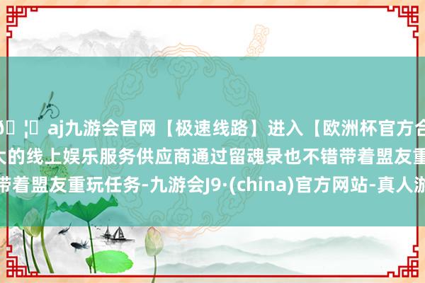 🦄aj九游会官网【极速线路】进入【欧洲杯官方合作网站】华人市场最大的线上娱乐服务供应商通过留魂录也不错带着盟友重玩任务-九游会J9·(china)官方网站-真人游戏第一品牌