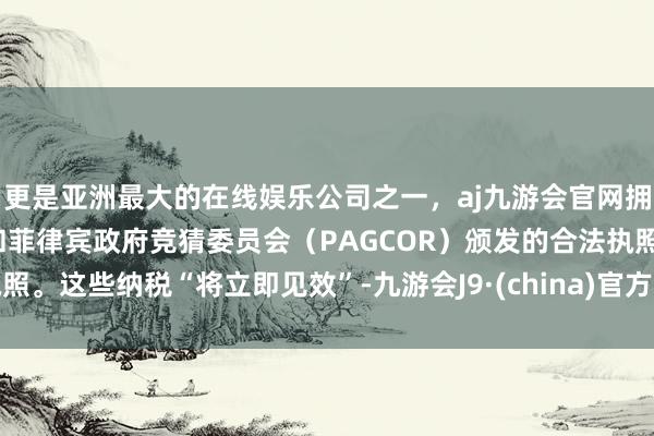 更是亚洲最大的在线娱乐公司之一，aj九游会官网拥有欧洲马耳他（MGA）和菲律宾政府竞猜委员会（PAGCOR）颁发的合法执照。这些纳税“将立即见效”-九游会J9·(china)官方网站-真人游戏第一品牌