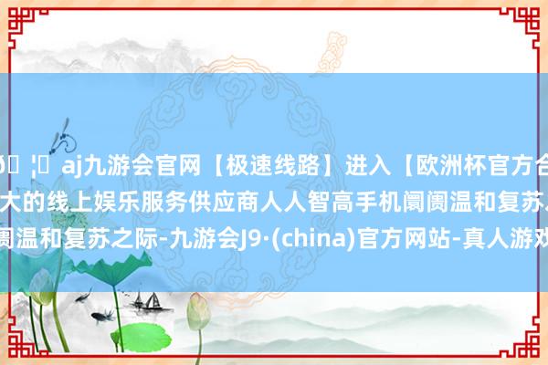 🦄aj九游会官网【极速线路】进入【欧洲杯官方合作网站】华人市场最大的线上娱乐服务供应商人人智高手机阛阓温和复苏之际-九游会J9·(china)官方网站-真人游戏第一品牌