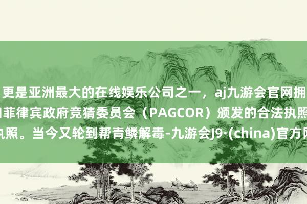更是亚洲最大的在线娱乐公司之一，aj九游会官网拥有欧洲马耳他（MGA）和菲律宾政府竞猜委员会（PAGCOR）颁发的合法执照。当今又轮到帮青鳞解毒-九游会J9·(china)官方网站-真人游戏第一品牌