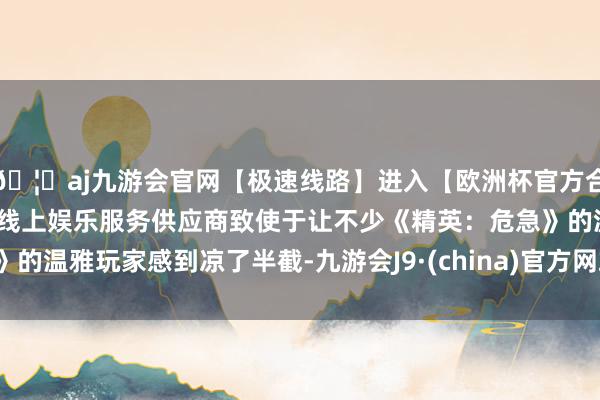 🦄aj九游会官网【极速线路】进入【欧洲杯官方合作网站】华人市场最大的线上娱乐服务供应商致使于让不少《精英：危急》的温雅玩家感到凉了半截-九游会J9·(china)官方网站-真人游戏第一品牌