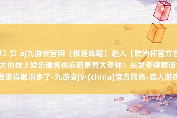 🦄aj九游会官网【极速线路】进入【欧洲杯官方合作网站】华人市场最大的线上娱乐服务供应商果真大变样！头发变得顺滑多了-九游会J9·(china)官方网站-真人游戏第一品牌
