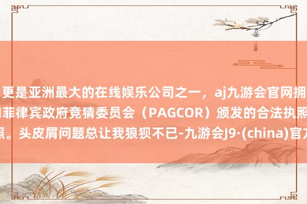 更是亚洲最大的在线娱乐公司之一，aj九游会官网拥有欧洲马耳他（MGA）和菲律宾政府竞猜委员会（PAGCOR）颁发的合法执照。头皮屑问题总让我狼狈不已-九游会J9·(china)官方网站-真人游戏第一品牌
